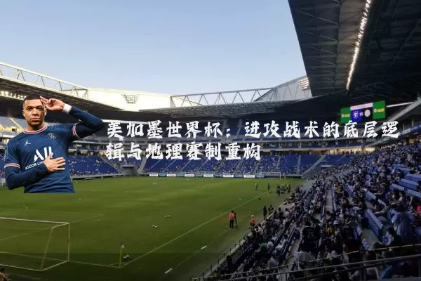 美加墨世界杯：进攻战术的底层逻辑与地理赛制重构