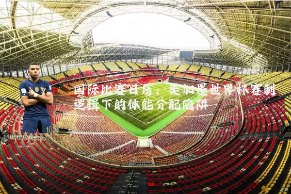 国际比赛日历：美加墨世界杯赛制逻辑下的体能分配陷阱