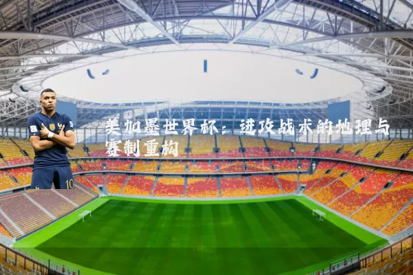 美加墨世界杯:进攻战术的地理与赛制重构